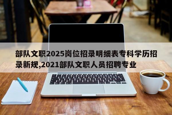 部队文职2025岗位招录明细表专科学历招录新规,2021部队文职人员招聘专业