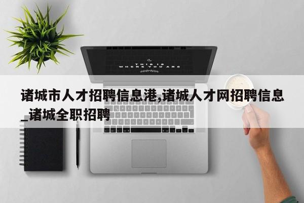 诸城市人才招聘信息港,诸城人才网招聘信息_诸城全职招聘
