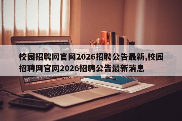 校园招聘网官网2026招聘公告最新,校园招聘网官网2026招聘公告最新消息