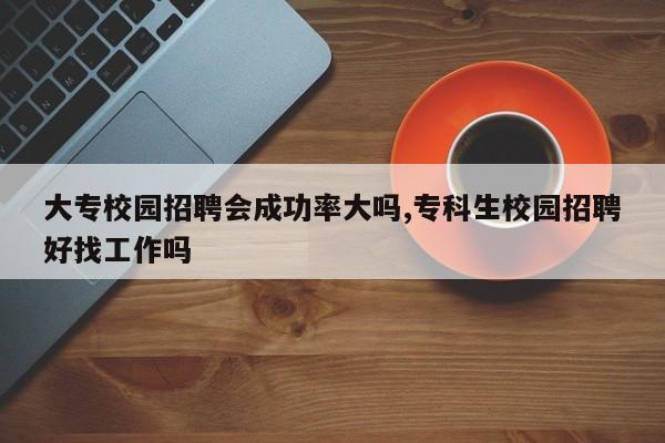 大专校园招聘会成功率大吗,专科生校园招聘好找工作吗