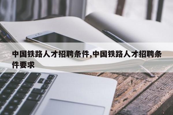 中国铁路人才招聘条件,中国铁路人才招聘条件要求