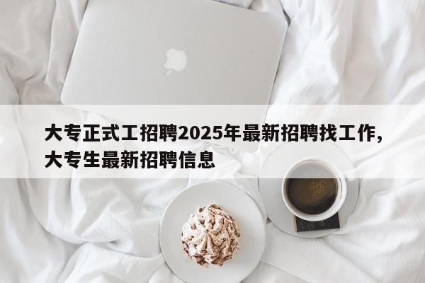 大专正式工招聘2025年最新招聘找工作,大专生最新招聘信息