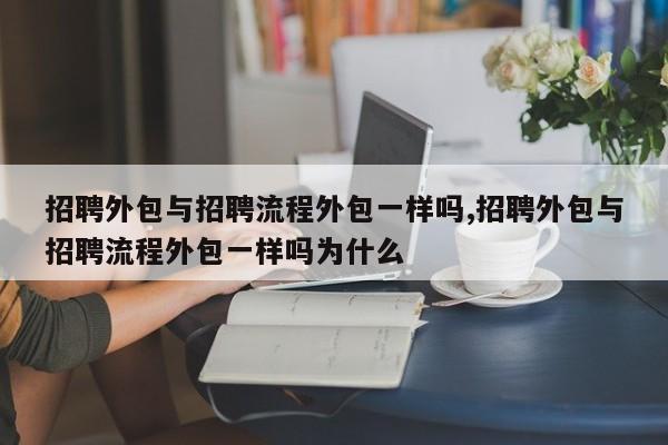 招聘外包与招聘流程外包一样吗,招聘外包与招聘流程外包一样吗为什么