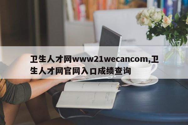 卫生人才网www21wecancom,卫生人才网官网入口成绩查询