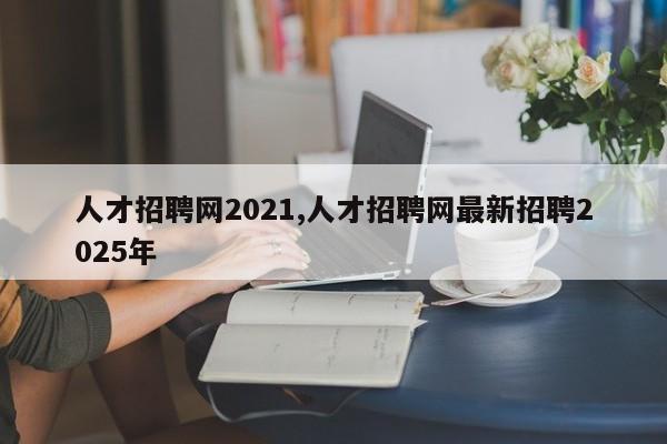 人才招聘网2021,人才招聘网最新招聘2025年