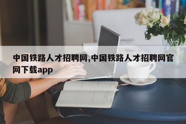 中国铁路人才招聘网,中国铁路人才招聘网官网下载app