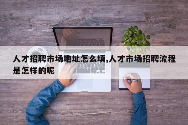 人才招聘市场地址怎么填,人才市场招聘流程是怎样的呢
