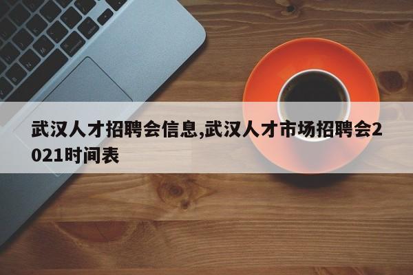 武汉人才招聘会信息,武汉人才市场招聘会2021时间表
