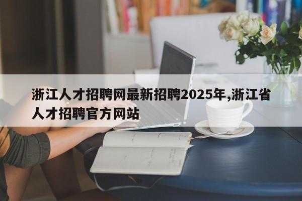 浙江人才招聘网最新招聘2025年,浙江省人才招聘官方网站