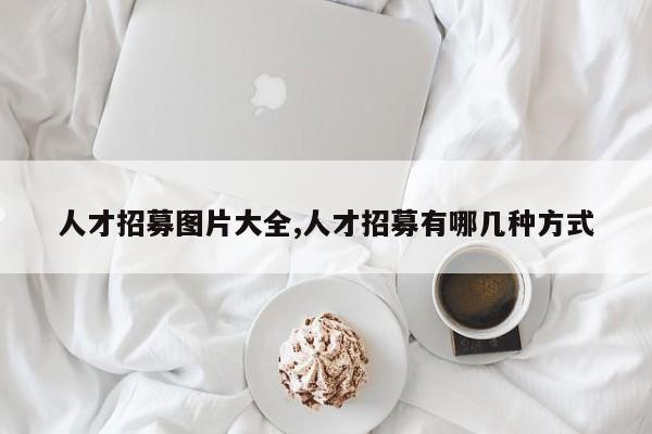 人才招募图片大全,人才招募有哪几种方式