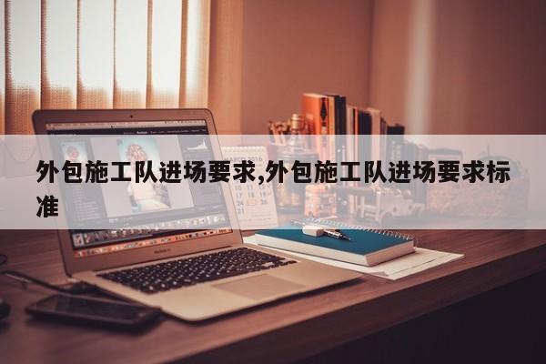 外包施工队进场要求,外包施工队进场要求标准