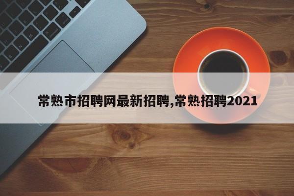 常熟市招聘网最新招聘,常熟招聘2021