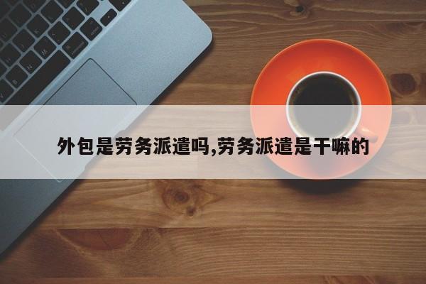 外包是劳务派遣吗,劳务派遣是干嘛的