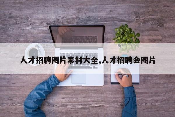 人才招聘图片素材大全,人才招聘会图片