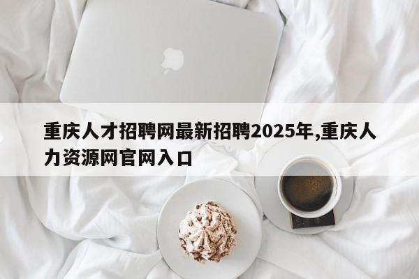 重庆人才招聘网最新招聘2025年,重庆人力资源网官网入口