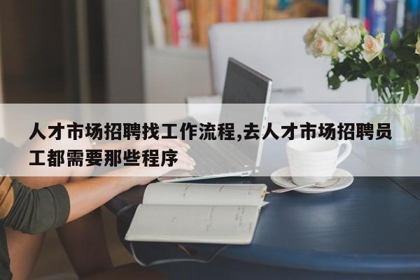 人才市场招聘找工作流程,去人才市场招聘员工都需要那些程序