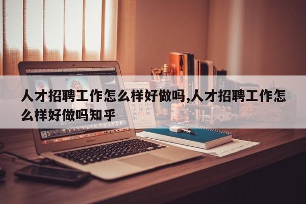 人才招聘工作怎么样好做吗,人才招聘工作怎么样好做吗知乎