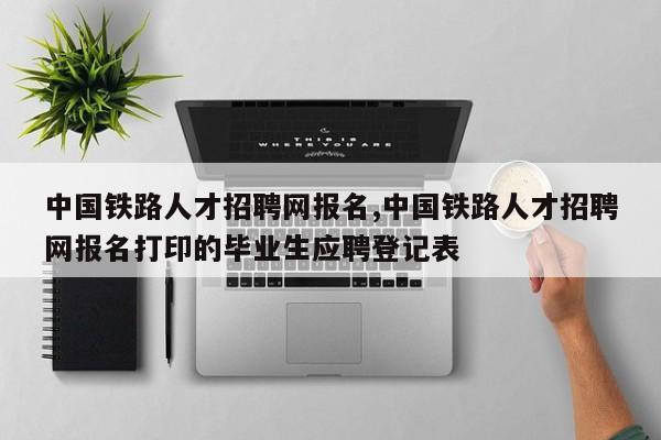 中国铁路人才招聘网报名,中国铁路人才招聘网报名打印的毕业生应聘登记表