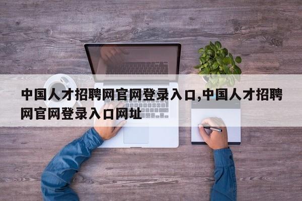 中国人才招聘网官网登录入口,中国人才招聘网官网登录入口网址
