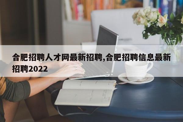 合肥招聘人才网最新招聘,合肥招聘信息最新招聘2022