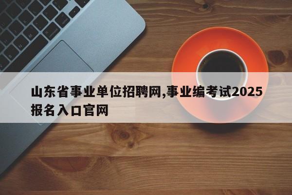 山东省事业单位招聘网,事业编考试2025报名入口官网