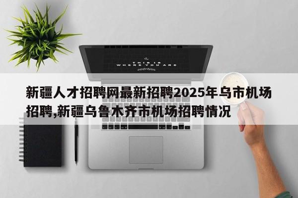新疆人才招聘网最新招聘2025年乌市机场招聘,新疆乌鲁木齐市机场招聘情况