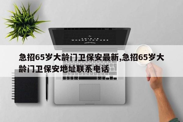 急招65岁大龄门卫保安最新,急招65岁大龄门卫保安地址联系电话