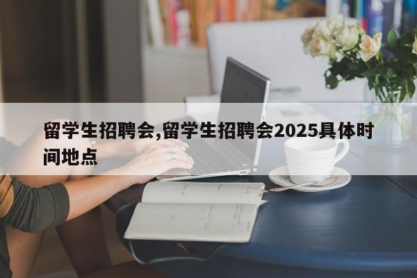 留学生招聘会,留学生招聘会2025具体时间地点